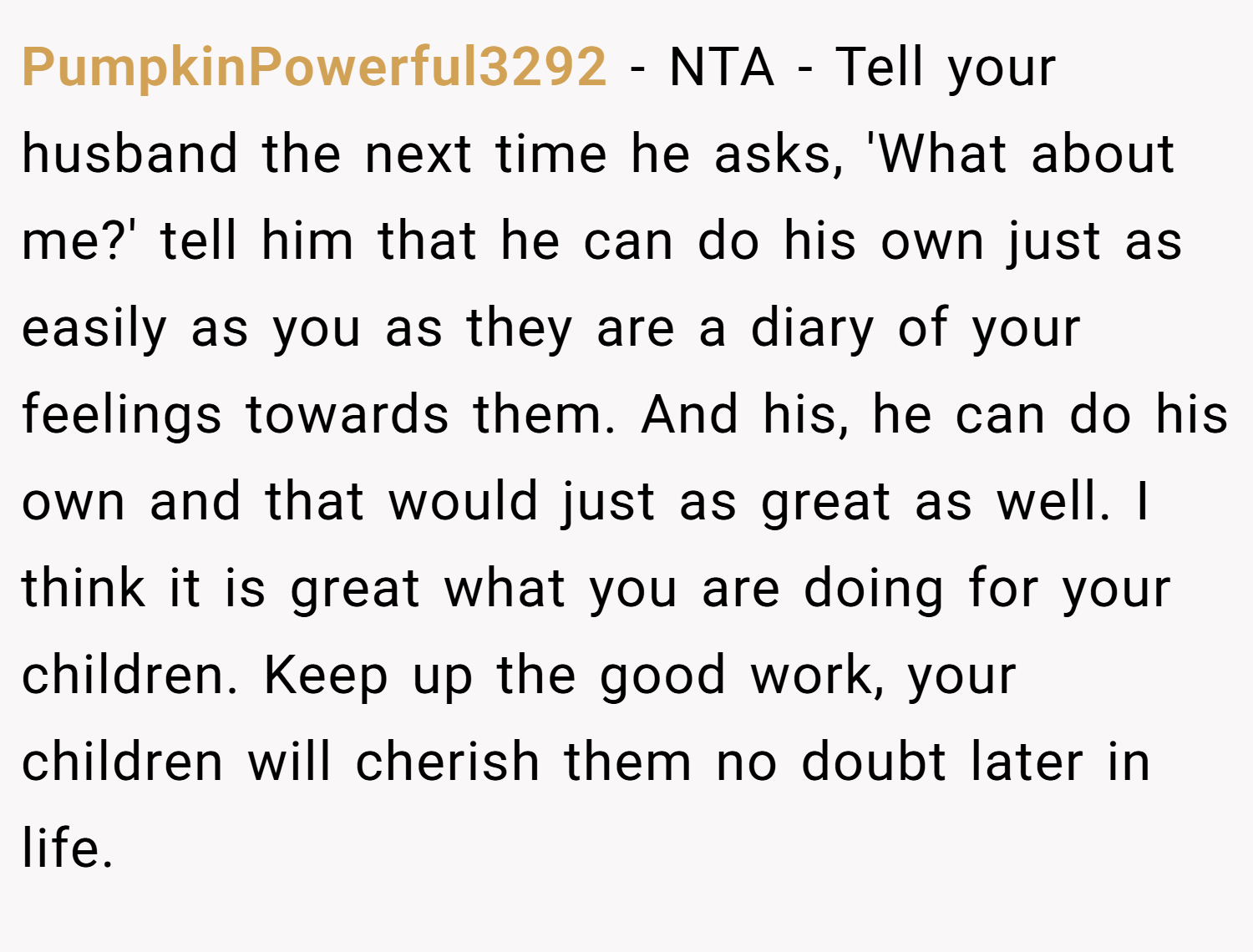 PumpkinPowerful3292 − NTA - Tell your husband the next time he asks, 'What about me?' tell him that he can do his own just as easily as you as they are a diary of your feelings towards them. And his, he can do his own and that would just as great as well. I think it is great what you are doing for your children. Keep up the good work, your children will cherish them no doubt later in life.