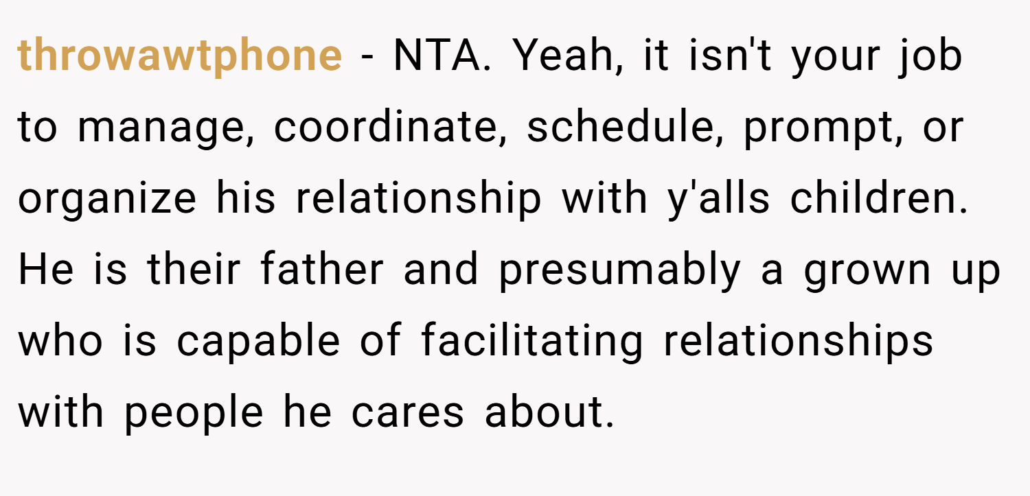 throwawtphone − NTA. Yeah, it isn't your job to manage, coordinate, schedule, prompt, or organize his relationship with y'alls children. He is their father and presumably a grown up who is capable of facilitating relationships with people he cares about.