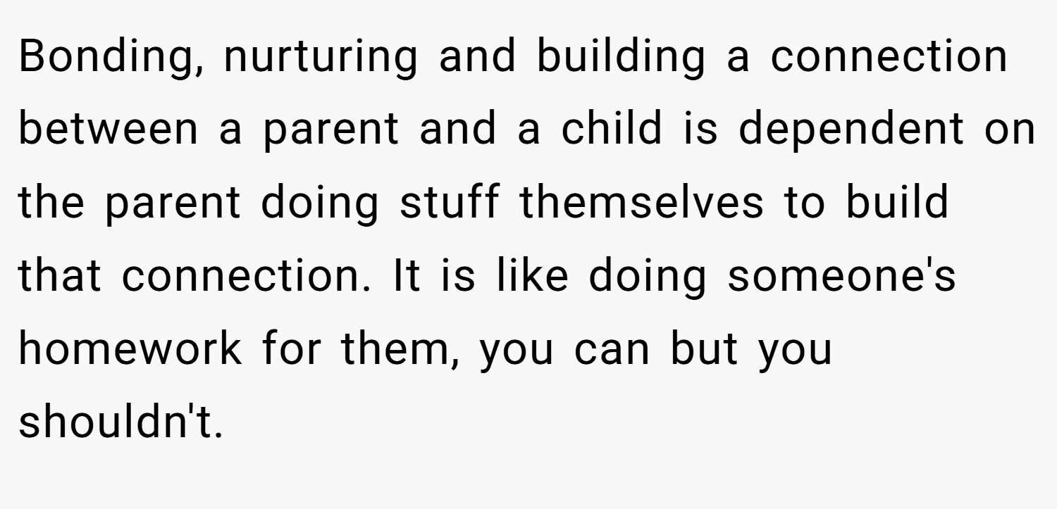 Bonding, nurturing and building a connection between a parent and a child is dependent on the parent doing stuff themselves to build that connection. It is like doing someone's homework for them, you can but you shouldn't.