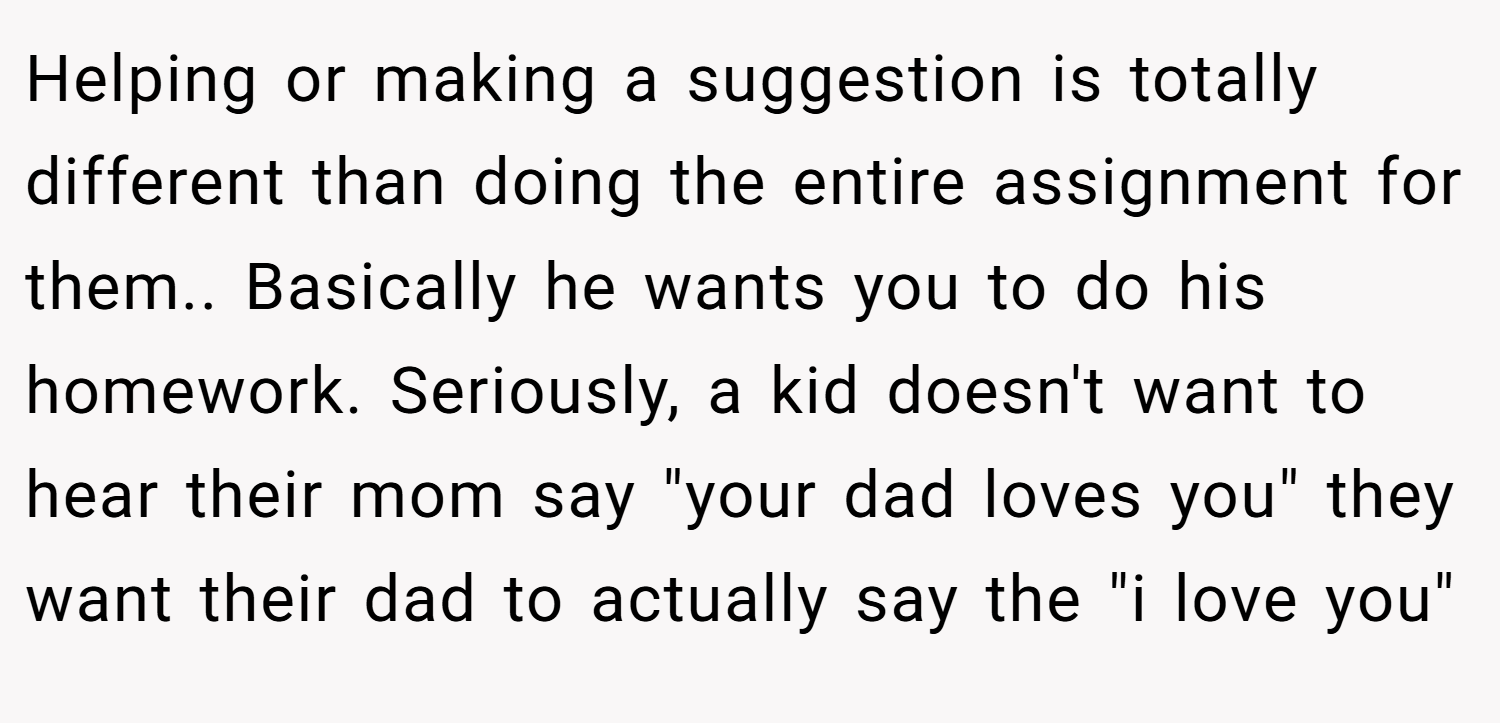 Helping or making a suggestion is totally different than doing the entire assignment for them.. Basically he wants you to do his homework. Seriously, a kid doesn't want to hear their mom say 