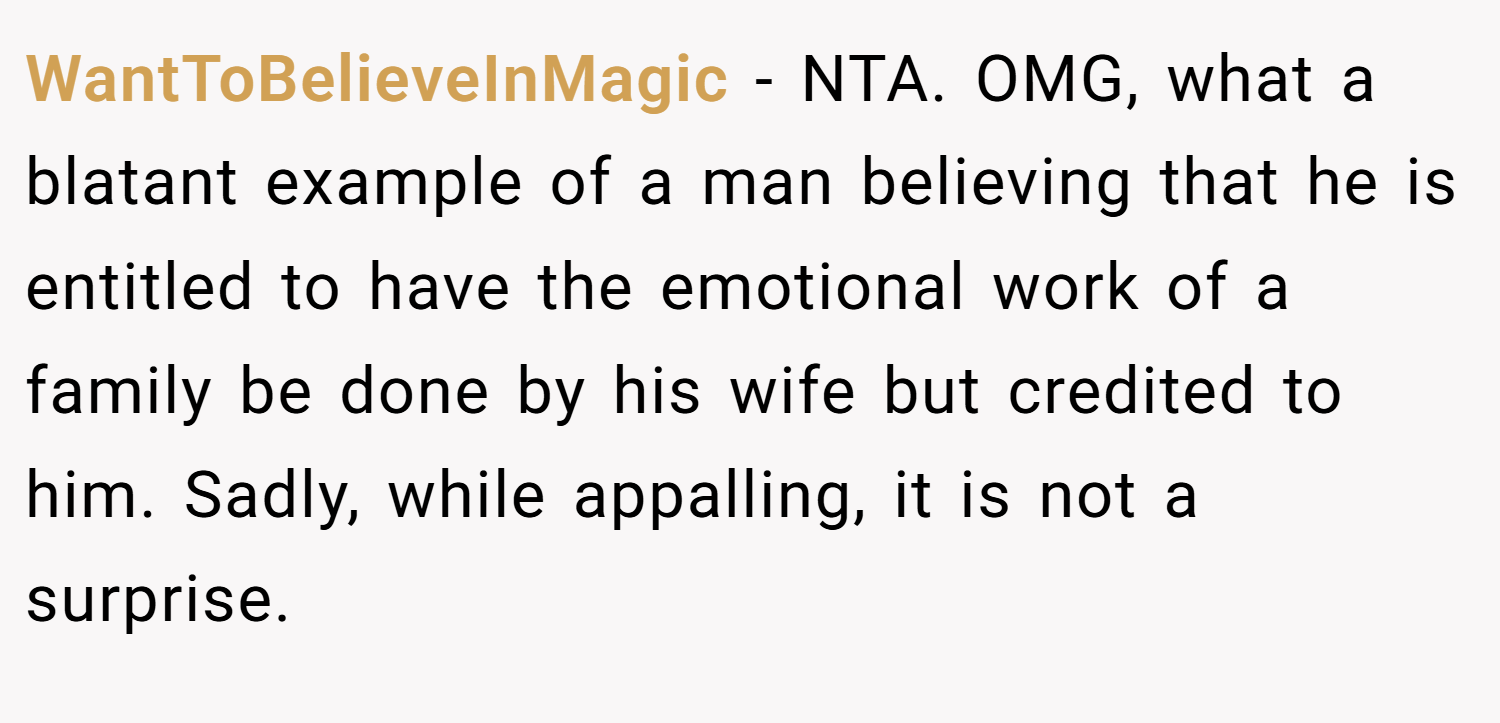 WantToBelieveInMagic − NTA. OMG, what a blatant example of a man believing that he is entitled to have the emotional work of a family be done by his wife but credited to him. Sadly, while appalling, it is not a surprise.