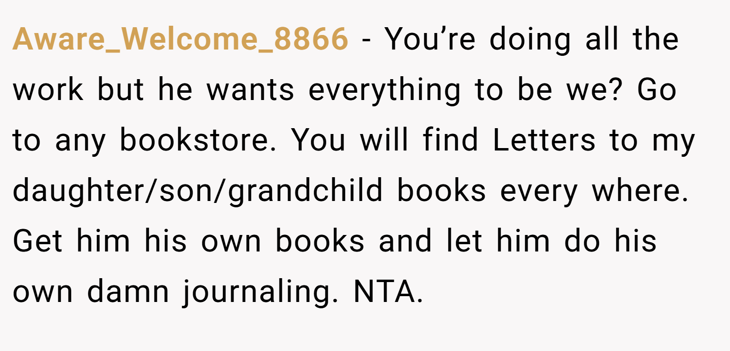 Aware_Welcome_8866 − You’re doing all the work but he wants everything to be we? Go to any bookstore. You will find Letters to my daughter/son/grandchild books every where. Get him his own books and let him do his own damn journaling. NTA.