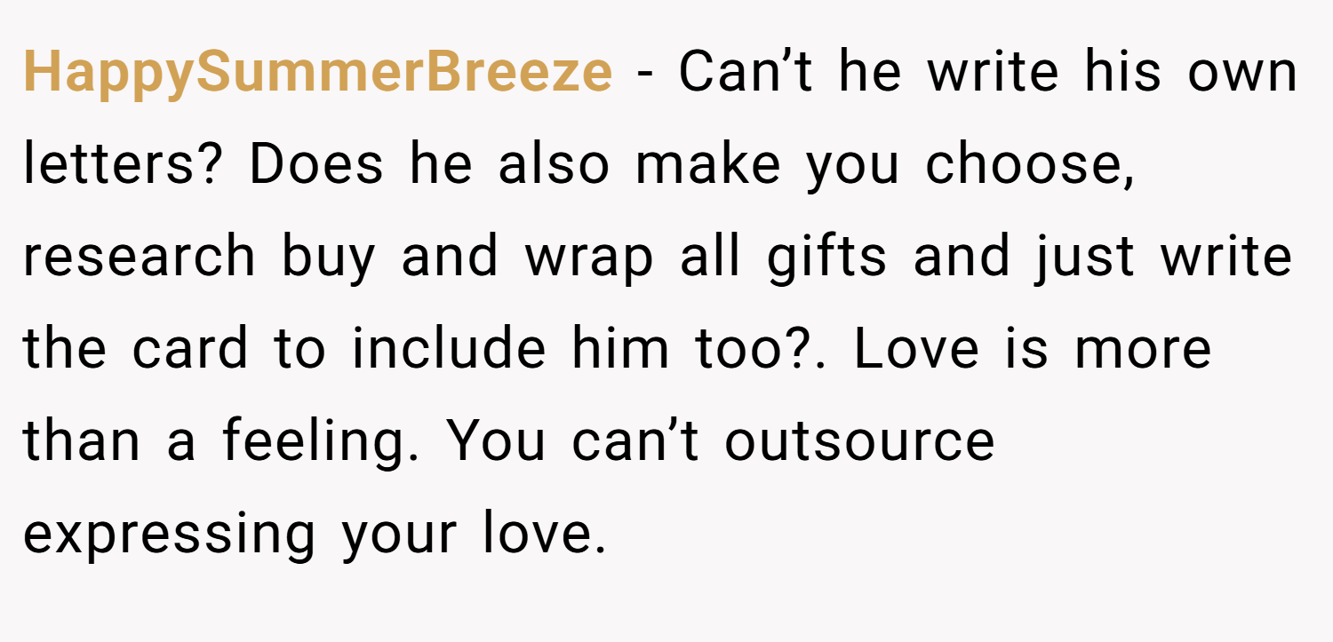 HappySummerBreeze − Can’t he write his own letters? Does he also make you choose, research buy and wrap all gifts and just write the card to include him too?. Love is more than a feeling. You can’t outsource expressing your love.