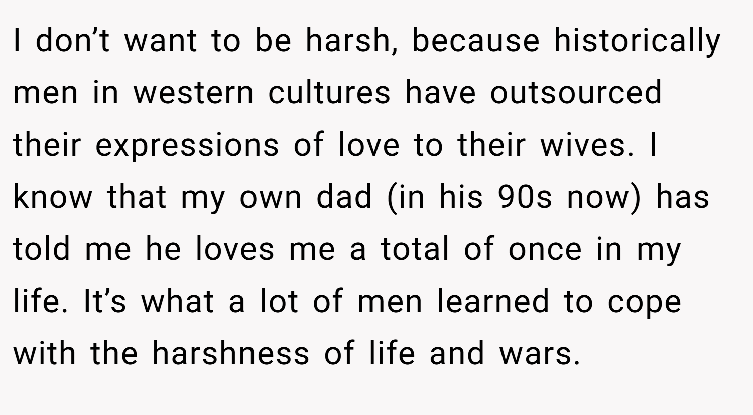 I don’t want to be harsh, because historically men in western cultures have outsourced their expressions of love to their wives. I know that my own dad (in his 90s now) has told me he loves me a total of once in my life. It’s what a lot of men learned to cope with the harshness of life and wars.