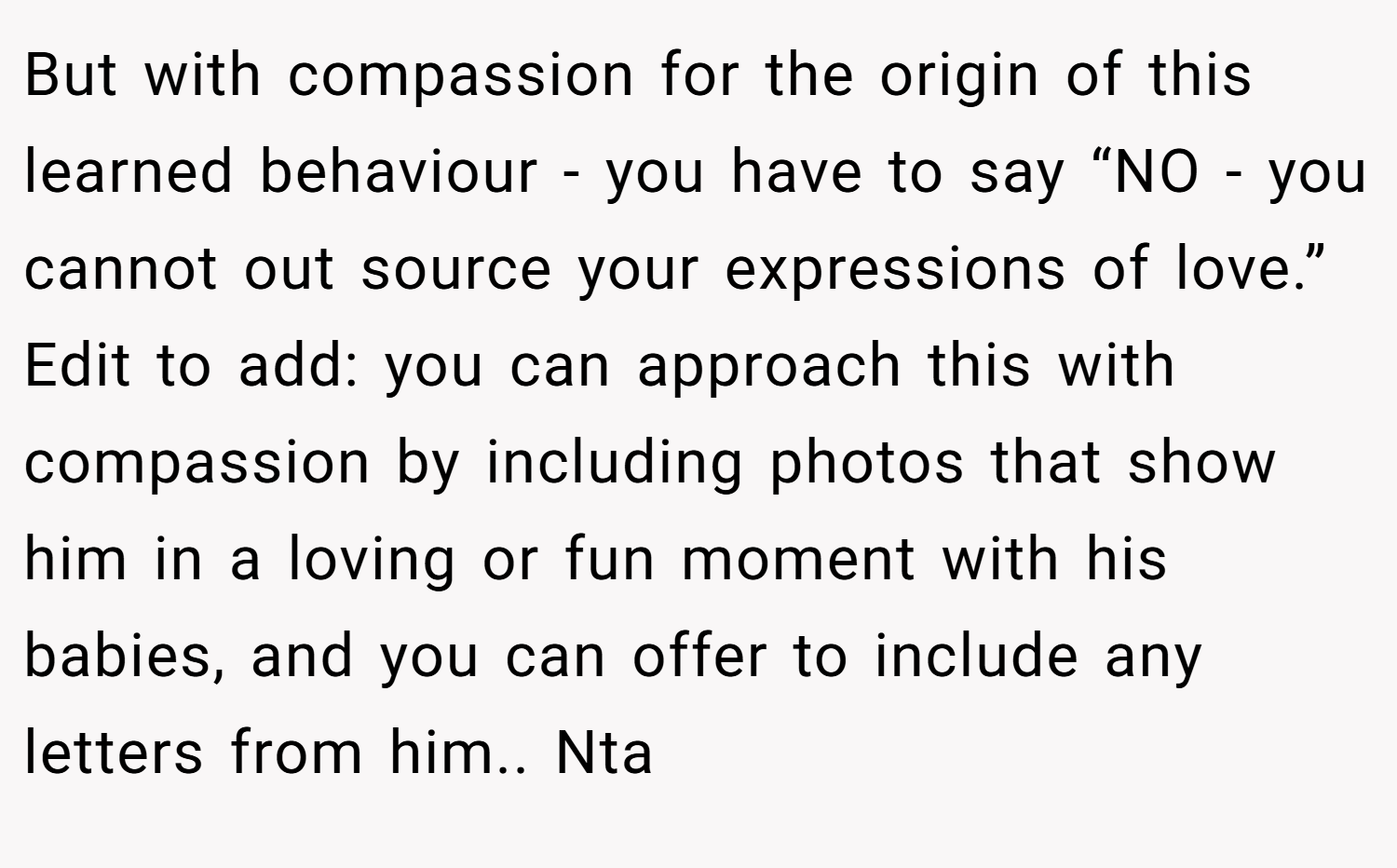 But with compassion for the origin of this learned behaviour - you have to say “NO - you cannot out source your expressions of love.” Edit to add: you can approach this with compassion by including photos that show him in a loving or fun moment with his babies, and you can offer to include any letters from him.. Nta