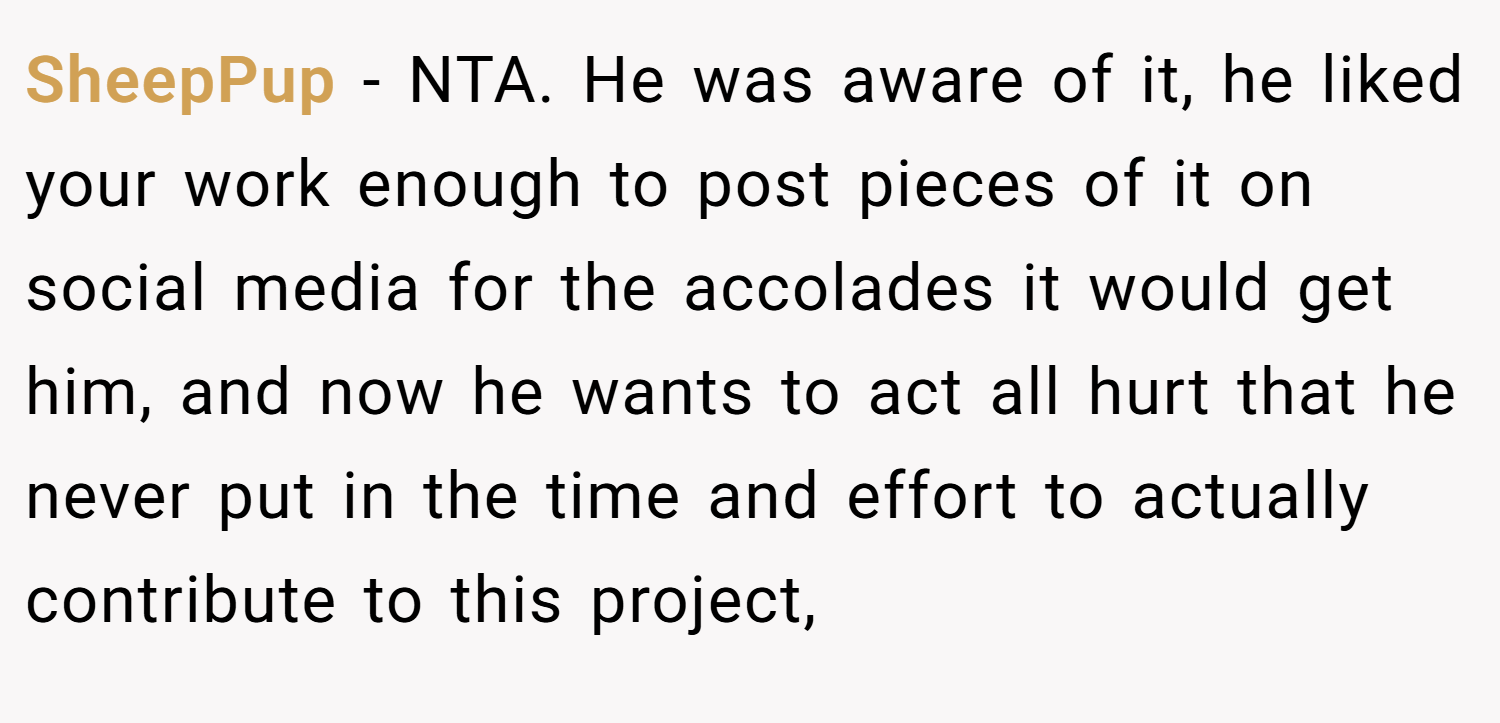 SheepPup − NTA. He was aware of it, he liked your work enough to post pieces of it on social media for the accolades it would get him, and now he wants to act all hurt that he never put in the time and effort to actually contribute to this project,