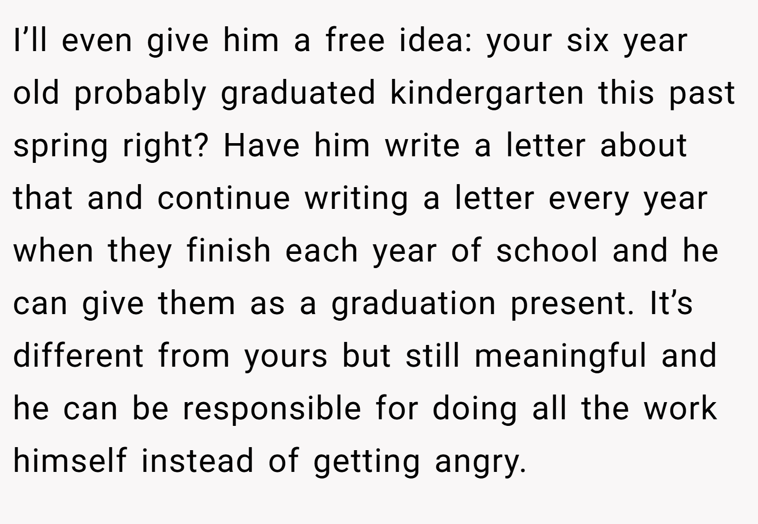I’ll even give him a free idea: your six year old probably graduated kindergarten this past spring right? Have him write a letter about that and continue writing a letter every year when they finish each year of school and he can give them as a graduation present. It’s different from yours but still meaningful and he can be responsible for doing all the work himself instead of getting angry.