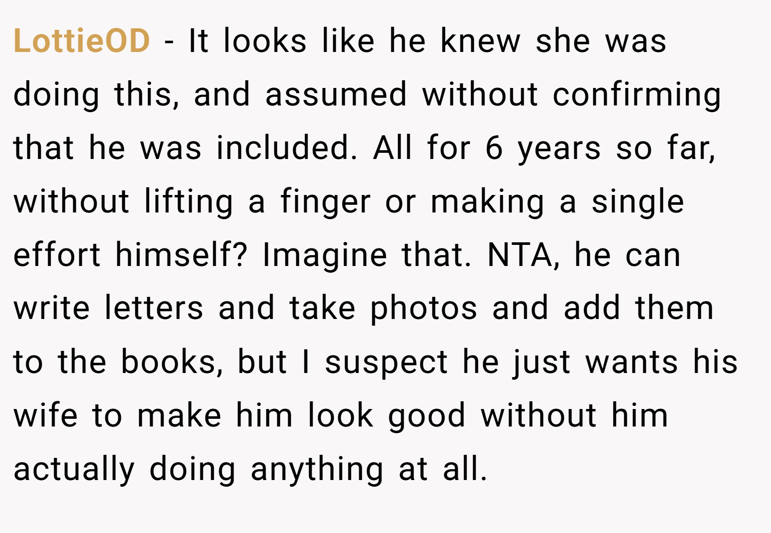 LottieOD − It looks like he knew she was doing this, and assumed without confirming that he was included. All for 6 years so far, without lifting a finger or making a single effort himself? Imagine that. NTA, he can write letters and take photos and add them to the books, but I suspect he just wants his wife to make him look good without him actually doing anything at all.