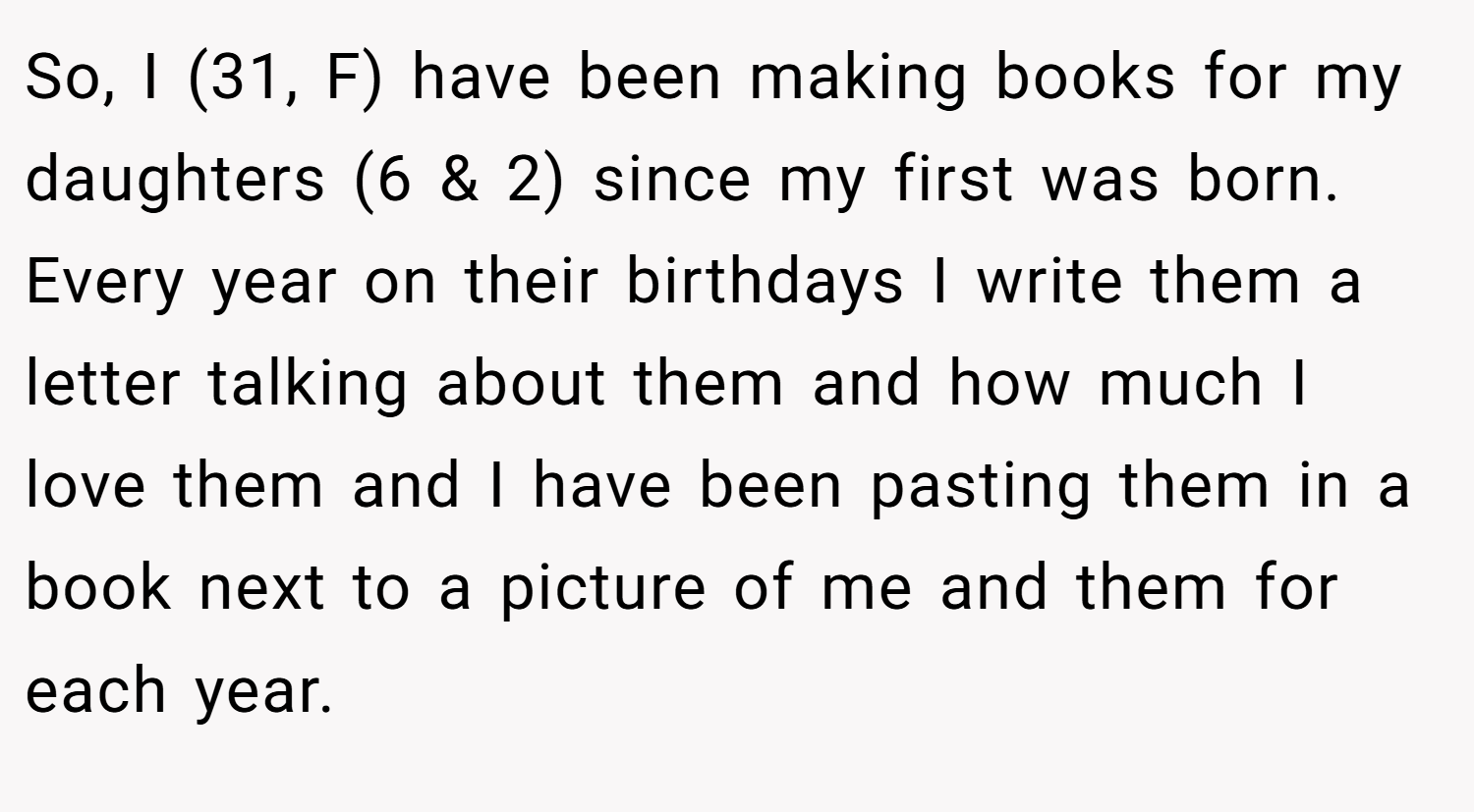 So, I (31, F) have been making books for my daughters (6 & 2) since my first was born. Every year on their birthdays I write them a letter talking about them and how much I love them and I have been pasting them in a book next to a picture of me and them for each year.