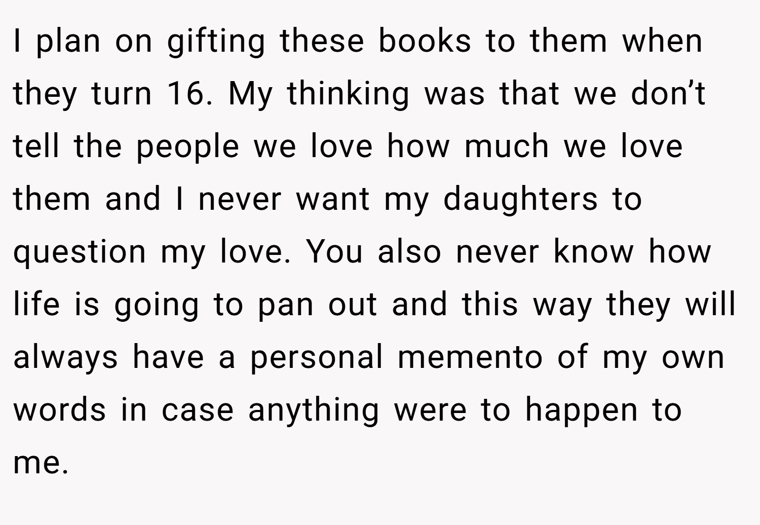 I plan on gifting these books to them when they turn 16. My thinking was that we don’t tell the people we love how much we love them and I never want my daughters to question my love. You also never know how life is going to pan out and this way they will always have a personal memento of my own words in case anything were to happen to me.