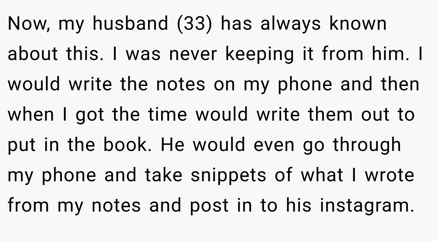 Now, my husband (33) has always known about this. I was never keeping it from him. I would write the notes on my phone and then when I got the time would write them out to put in the book. He would even go through my phone and take snippets of what I wrote from my notes and post in to his instagram.