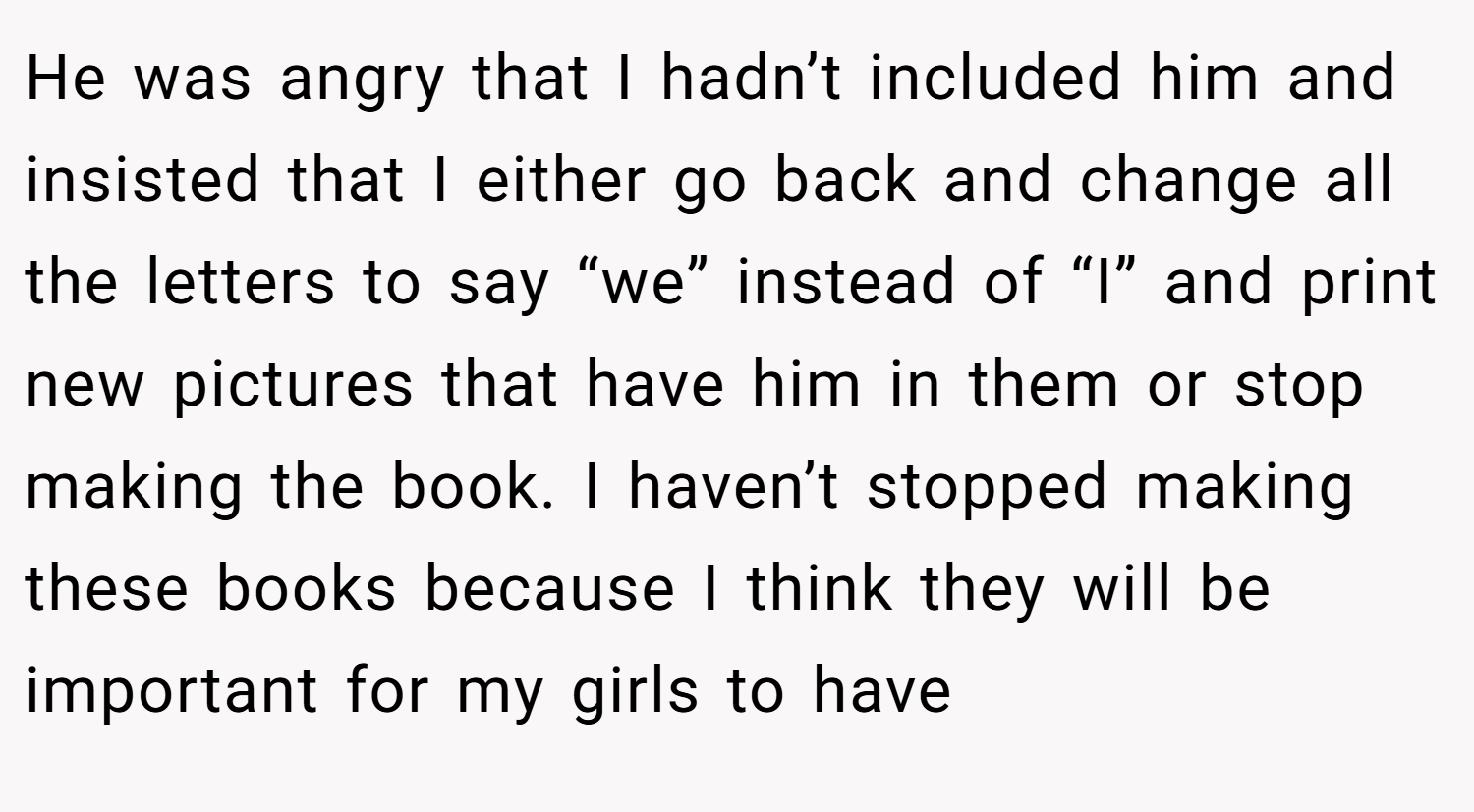 He was angry that I hadn’t included him and insisted that I either go back and change all the letters to say “we” instead of “I” and print new pictures that have him in them or stop making the book. I haven’t stopped making these books because I think they will be important for my girls to have