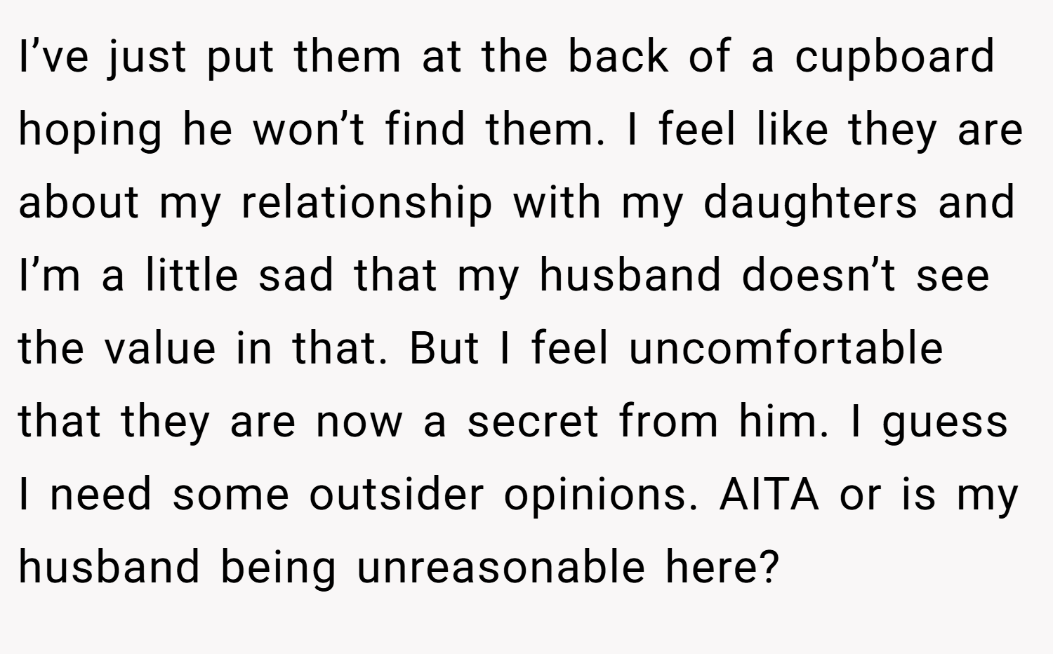 I’ve just put them at the back of a cupboard hoping he won’t find them. I feel like they are about my relationship with my daughters and I’m a little sad that my husband doesn’t see the value in that. But I feel uncomfortable that they are now a secret from him. I guess I need some outsider opinions. AITA or is my husband being unreasonable here? 