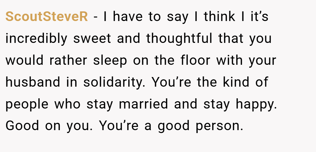 ScoutSteveR − I have to say I think I it’s incredibly sweet and thoughtful that you would rather sleep on the floor with your husband in solidarity. You’re the kind of people who stay married and stay happy. Good on you. You’re a good person.