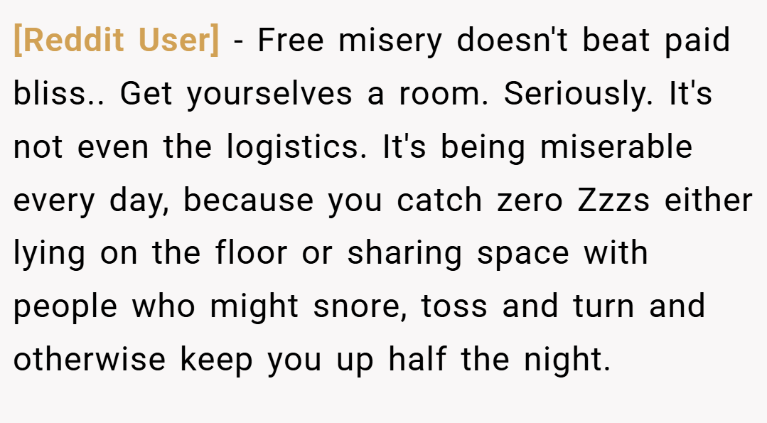 [Reddit User] − Free misery doesn't beat paid bliss.. Get yourselves a room. Seriously. It's not even the logistics. It's being miserable every day, because you catch zero Zzzs either lying on the floor or sharing space with people who might snore, toss and turn and otherwise keep you up half the night.