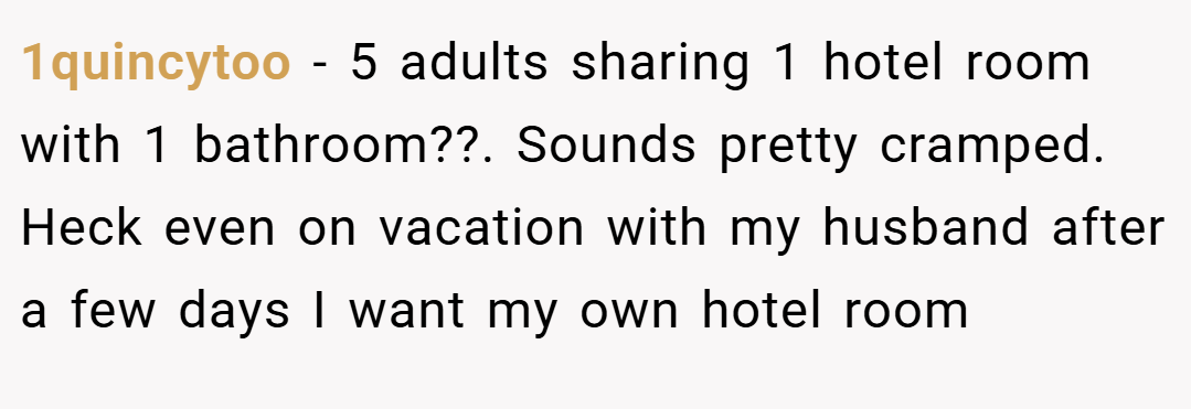 1quincytoo − 5 adults sharing 1 hotel room with 1 bathroom??. Sounds pretty cramped. Heck even on vacation with my husband after a few days I want my own hotel room