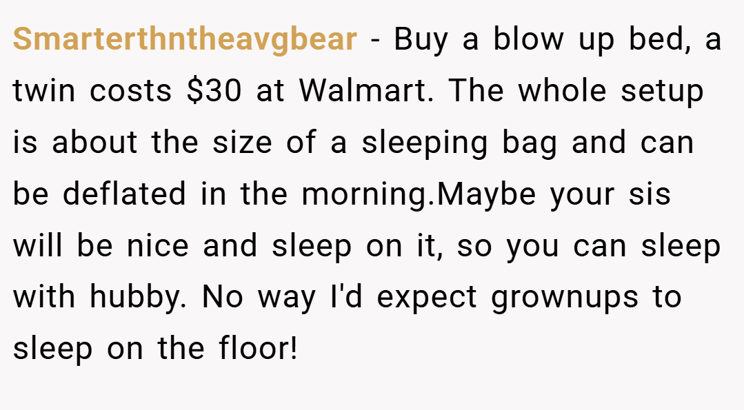 Smarterthntheavgbear − Buy a blow up bed, a twin costs $30 at Walmart. The whole setup is about the size of a sleeping bag and can be deflated in the morning.Maybe your sis will be nice and sleep on it, so you can sleep with hubby. No way I'd expect grownups to sleep on the floor!