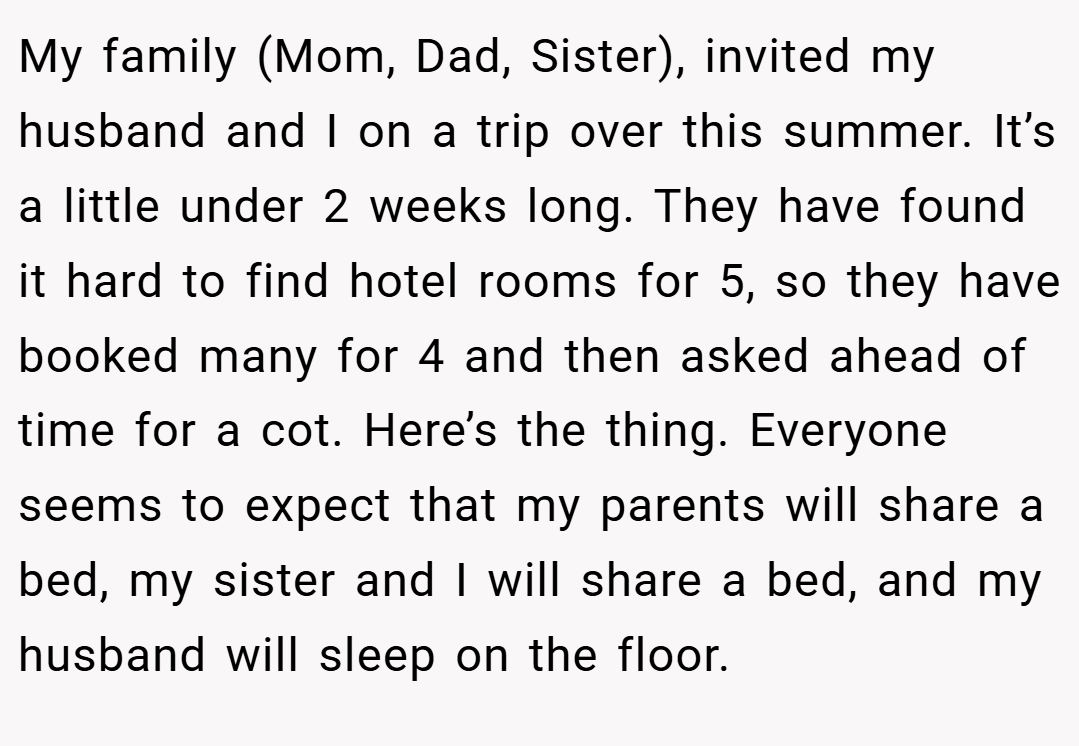 My family (Mom, Dad, Sister), invited my husband and I on a trip over this summer. It’s a little under 2 weeks long. They have found it hard to find hotel rooms for 5, so they have booked many for 4 and then asked ahead of time for a cot. Here’s the thing. Everyone seems to expect that my parents will share a bed, my sister and I will share a bed, and my husband will sleep on the floor.