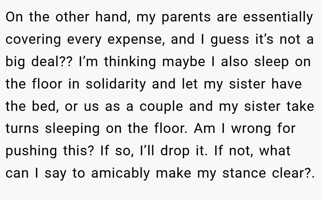 On the other hand, my parents are essentially covering every expense, and I guess it’s not a big deal?? I’m thinking maybe I also sleep on the floor in solidarity and let my sister have the bed, or us as a couple and my sister take turns sleeping on the floor. Am I wrong for pushing this? If so, I’ll drop it. If not, what can I say to amicably make my stance clear?.
