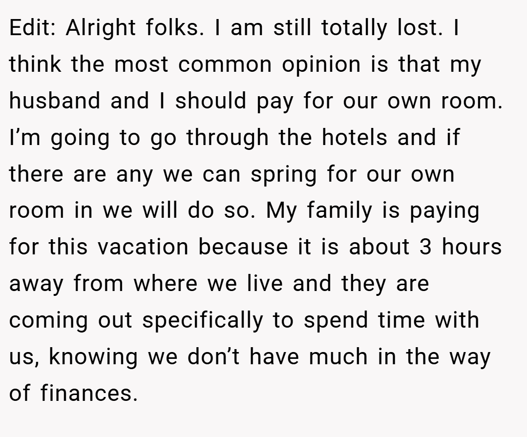 Edit: Alright folks. I am still totally lost. I think the most common opinion is that my husband and I should pay for our own room. I’m going to go through the hotels and if there are any we can spring for our own room in we will do so. My family is paying for this vacation because it is about 3 hours away from where we live and they are coming out specifically to spend time with us, knowing we don’t have much in the way of finances.