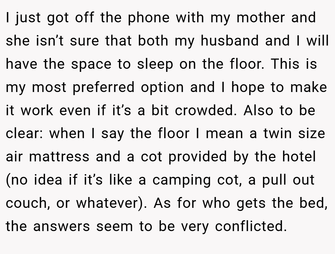 I just got off the phone with my mother and she isn’t sure that both my husband and I will have the space to sleep on the floor. This is my most preferred option and I hope to make it work even if it’s a bit crowded. Also to be clear: when I say the floor I mean a twin size air mattress and a cot provided by the hotel (no idea if it’s like a camping cot, a pull out couch, or whatever). As for who gets the bed, the answers seem to be very conflicted.