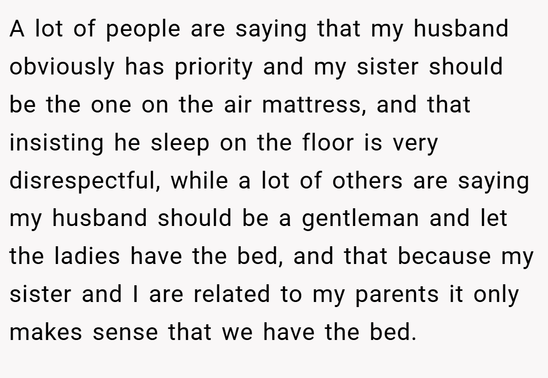 A lot of people are saying that my husband obviously has priority and my sister should be the one on the air mattress, and that insisting he sleep on the floor is very disrespectful, while a lot of others are saying my husband should be a gentleman and let the ladies have the bed, and that because my sister and I are related to my parents it only makes sense that we have the bed.
