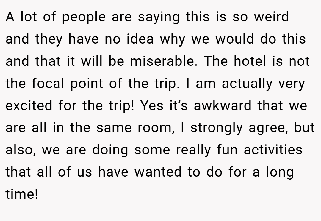 A lot of people are saying this is so weird and they have no idea why we would do this and that it will be miserable. The hotel is not the focal point of the trip. I am actually very excited for the trip! Yes it’s awkward that we are all in the same room, I strongly agree, but also, we are doing some really fun activities that all of us have wanted to do for a long time!