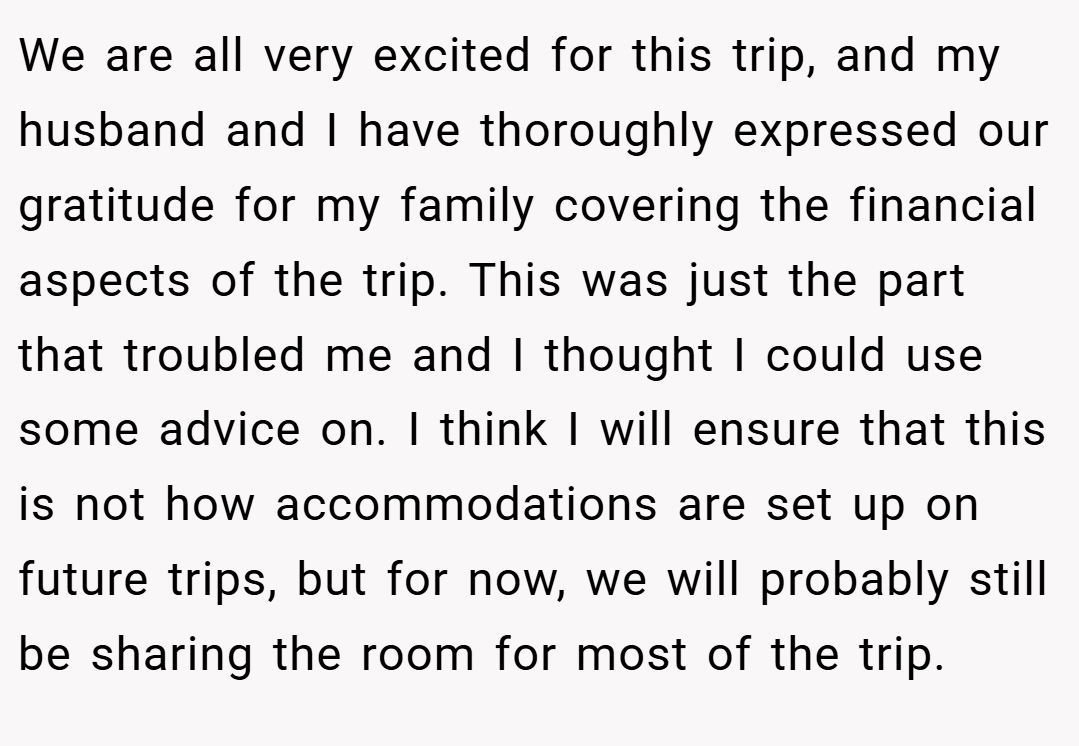 We are all very excited for this trip, and my husband and I have thoroughly expressed our gratitude for my family covering the financial aspects of the trip. This was just the part that troubled me and I thought I could use some advice on. I think I will ensure that this is not how accommodations are set up on future trips, but for now, we will probably still be sharing the room for most of the trip.