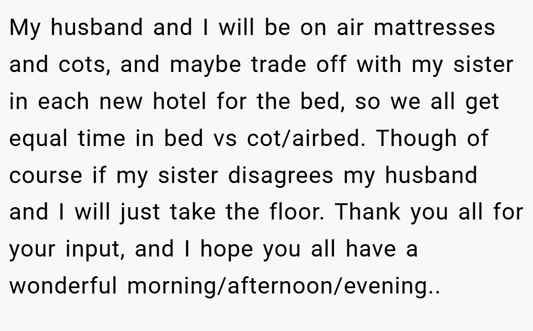 My husband and I will be on air mattresses and cots, and maybe trade off with my sister in each new hotel for the bed, so we all get equal time in bed vs cot/airbed. Though of course if my sister disagrees my husband and I will just take the floor. Thank you all for your input, and I hope you all have a wonderful morning/afternoon/evening..