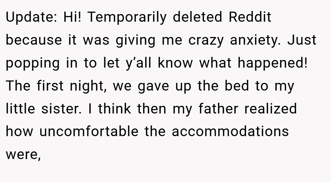 Update: Hi! Temporarily deleted Reddit because it was giving me crazy anxiety. Just popping in to let y’all know what happened! The first night, we gave up the bed to my little sister. I think then my father realized how uncomfortable the accommodations were,
