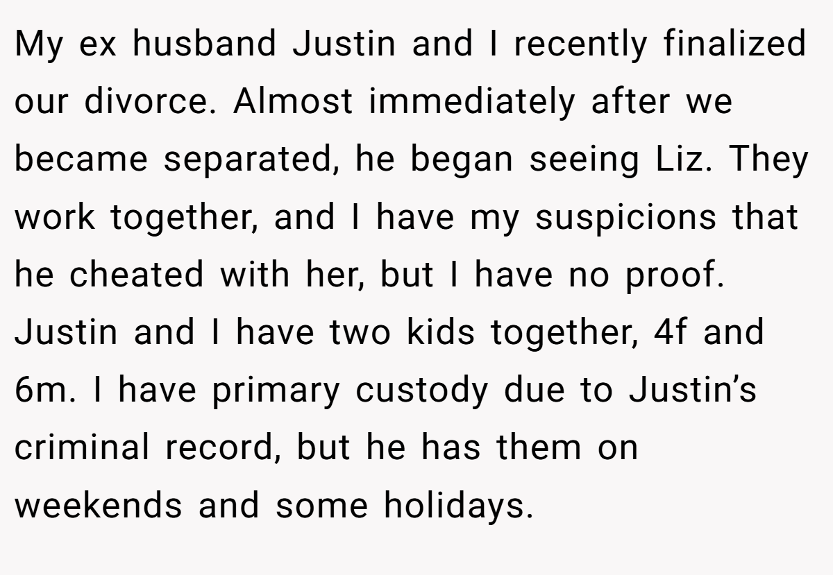 My ex husband Justin and I recently finalized our divorce. Almost immediately after we became separated, he began seeing Liz. They work together, and I have my suspicions that he cheated with her, but I have no proof. Justin and I have two kids together, 4f and 6m. I have primary custody due to Justin’s criminal record, but he has them on weekends and some holidays.