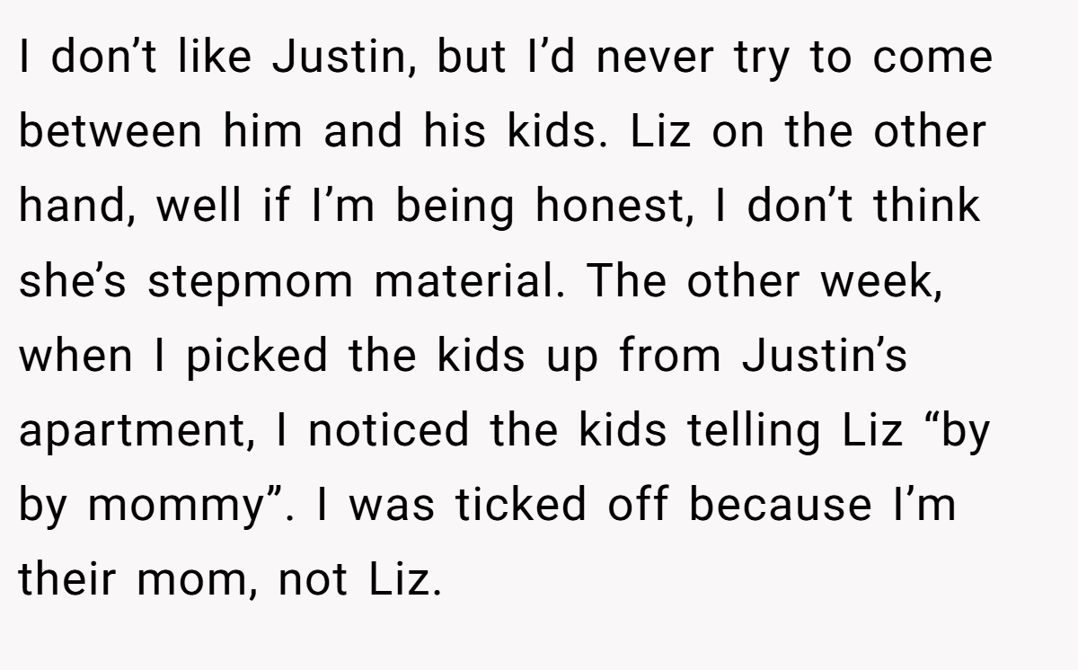 I don’t like Justin, but I’d never try to come between him and his kids. Liz on the other hand, well if I’m being honest, I don’t think she’s stepmom material. The other week, when I picked the kids up from Justin’s apartment, I noticed the kids telling Liz “by by mommy”. I was ticked off because I’m their mom, not Liz.