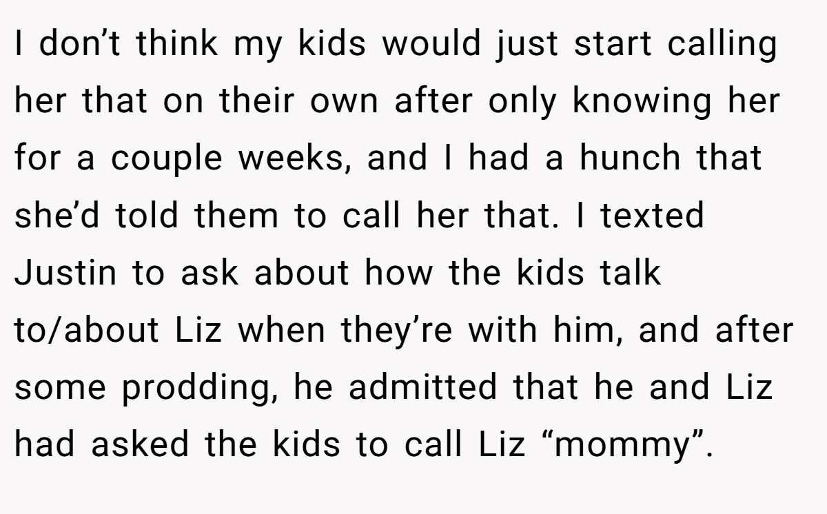 I don’t think my kids would just start calling her that on their own after only knowing her for a couple weeks, and I had a hunch that she’d told them to call her that. I texted Justin to ask about how the kids talk to/about Liz when they’re with him, and after some prodding, he admitted that he and Liz had asked the kids to call Liz “mommy”.