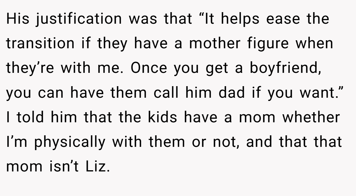 His justification was that “It helps ease the transition if they have a mother figure when they’re with me. Once you get a boyfriend, you can have them call him dad if you want.” I told him that the kids have a mom whether I’m physically with them or not, and that that mom isn’t Liz.