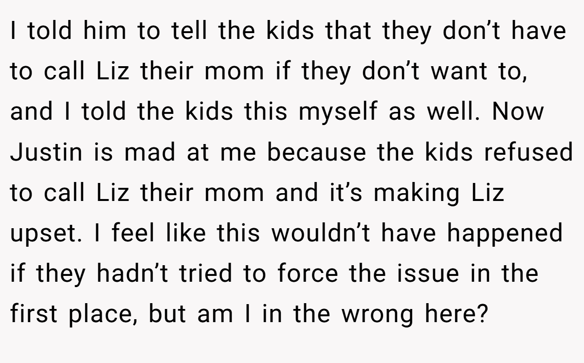I told him to tell the kids that they don’t have to call Liz their mom if they don’t want to, and I told the kids this myself as well. Now Justin is mad at me because the kids refused to call Liz their mom and it’s making Liz upset. I feel like this wouldn’t have happened if they hadn’t tried to force the issue in the first place, but am I in the wrong here?