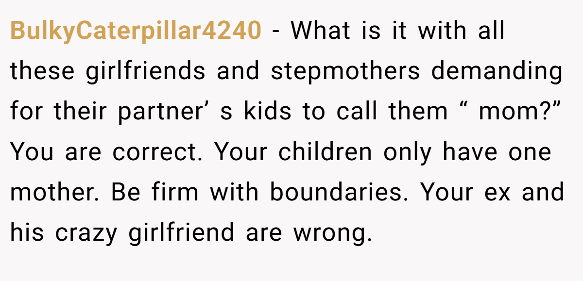 BulkyCaterpillar4240 − What is it with all these girlfriends and stepmothers demanding for their partner’ s kids to call them “ mom?” You are correct. Your children only have one mother. Be firm with boundaries. Your ex and his crazy girlfriend are wrong.