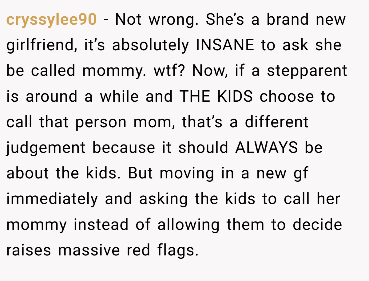 cryssylee90 − Not wrong. She’s a brand new girlfriend, it’s absolutely INSANE to ask she be called mommy. wtf? Now, if a stepparent is around a while and THE KIDS choose to call that person mom, that’s a different judgement because it should ALWAYS be about the kids. But moving in a new gf immediately and asking the kids to call her mommy instead of allowing them to decide raises massive red flags.