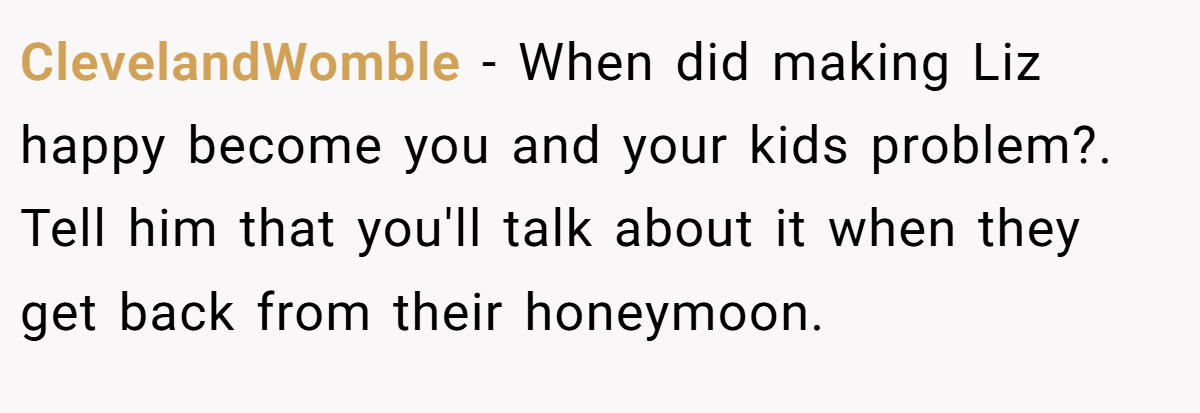 ClevelandWomble − When did making Liz happy become you and your kids problem?. Tell him that you'll talk about it when they get back from their honeymoon.