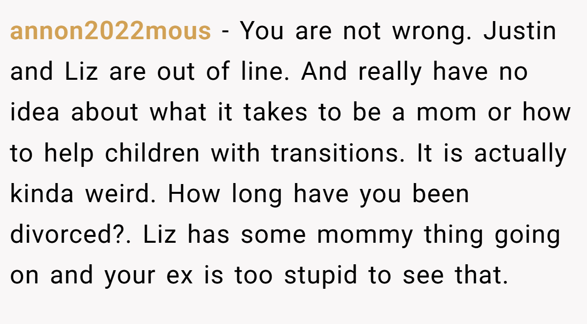 annon2022mous − You are not wrong. Justin and Liz are out of line. And really have no idea about what it takes to be a mom or how to help children with transitions. It is actually kinda weird. How long have you been divorced?. Liz has some mommy thing going on and your ex is too stupid to see that.