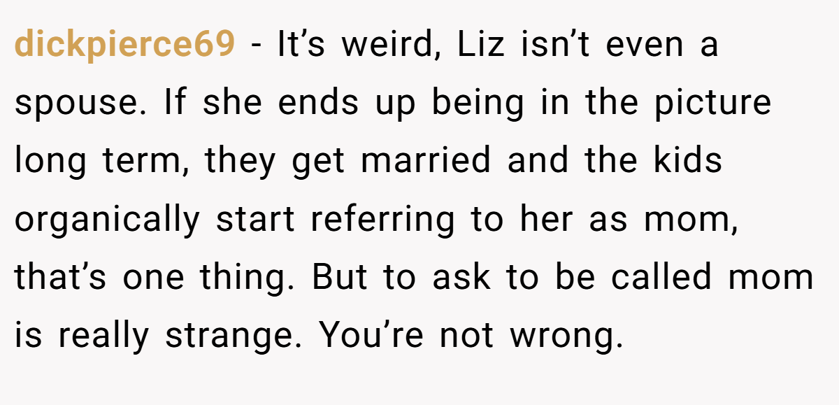dickpierce69 − It’s weird, Liz isn’t even a spouse. If she ends up being in the picture long term, they get married and the kids organically start referring to her as mom, that’s one thing. But to ask to be called mom is really strange. You’re not wrong.