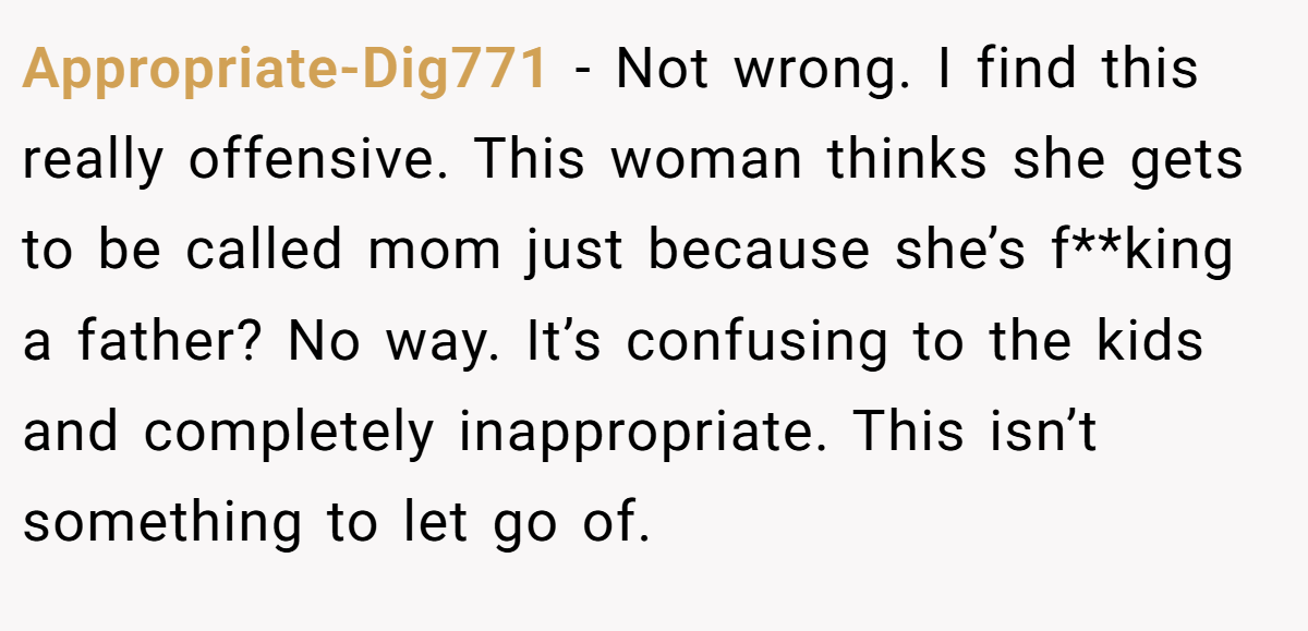 Appropriate-Dig771 − Not wrong. I find this really offensive. This woman thinks she gets to be called mom just because she’s f**king a father? No way. It’s confusing to the kids and completely inappropriate. This isn’t something to let go of.
