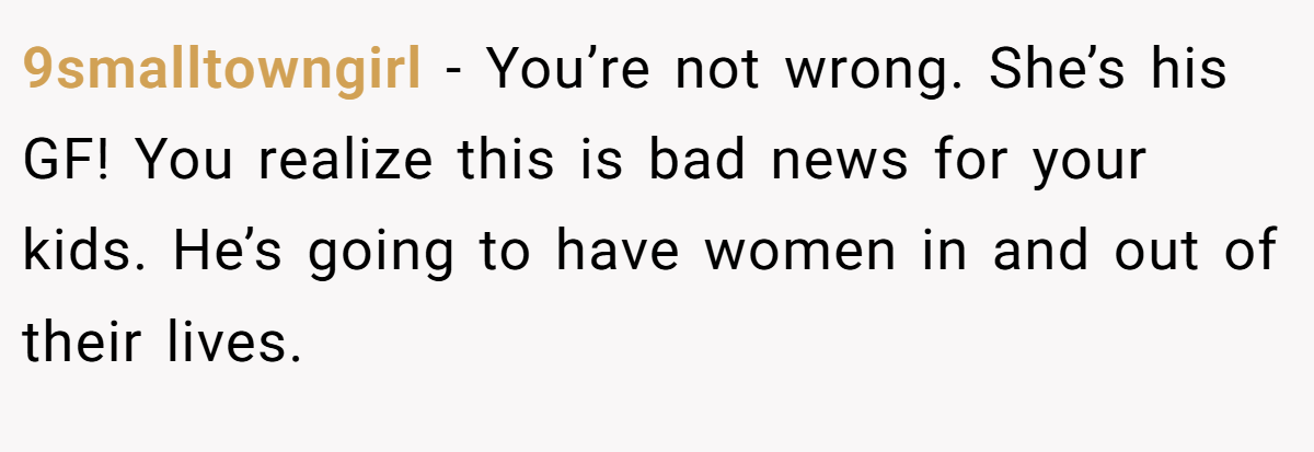 9smalltowngirl − You’re not wrong. She’s his GF! You realize this is bad news for your kids. He’s going to have women in and out of their lives.