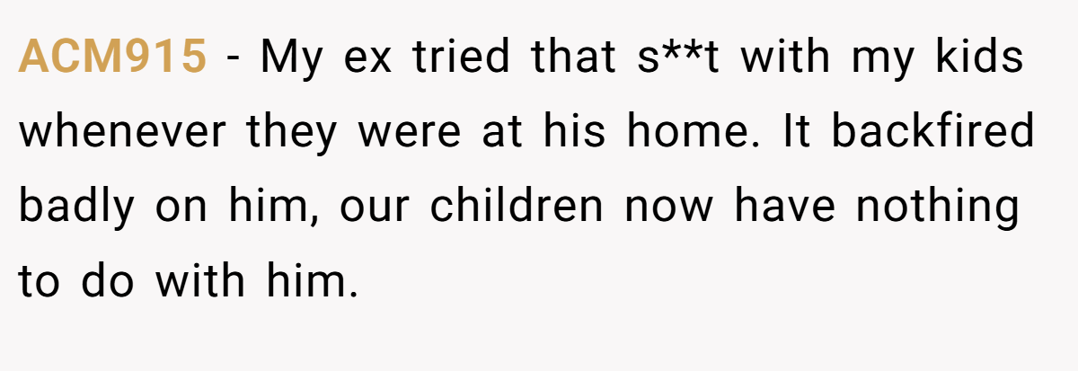 ACM915 − My ex tried that s**t with my kids whenever they were at his home. It backfired badly on him, our children now have nothing to do with him.
