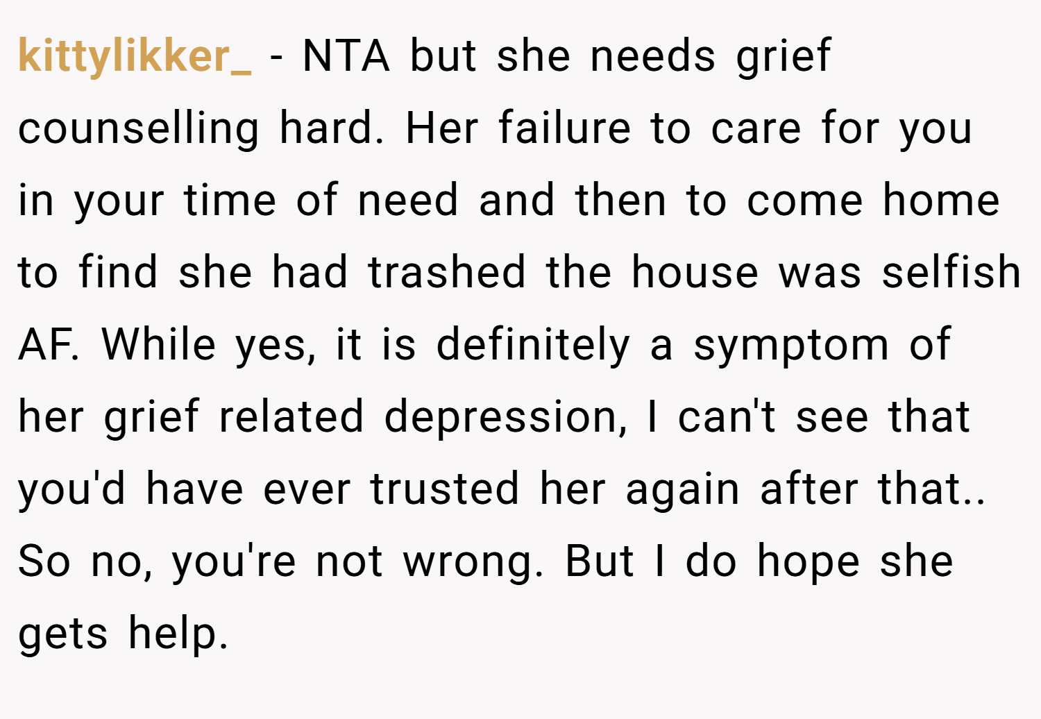 kittylikker_ − NTA but she needs grief counselling hard. Her failure to care for you in your time of need and then to come home to find she had trashed the house was selfish AF. While yes, it is definitely a symptom of her grief related depression, I can't see that you'd have ever trusted her again after that.. So no, you're not wrong. But I do hope she gets help.