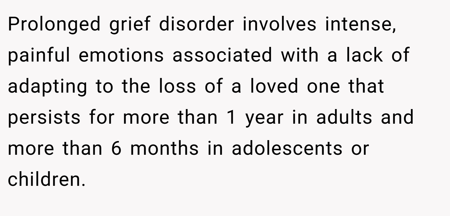 Prolonged grief disorder involves intense, painful emotions associated with a lack of adapting to the loss of a loved one that persists for more than 1 year in adults and more than 6 months in adolescents or children.