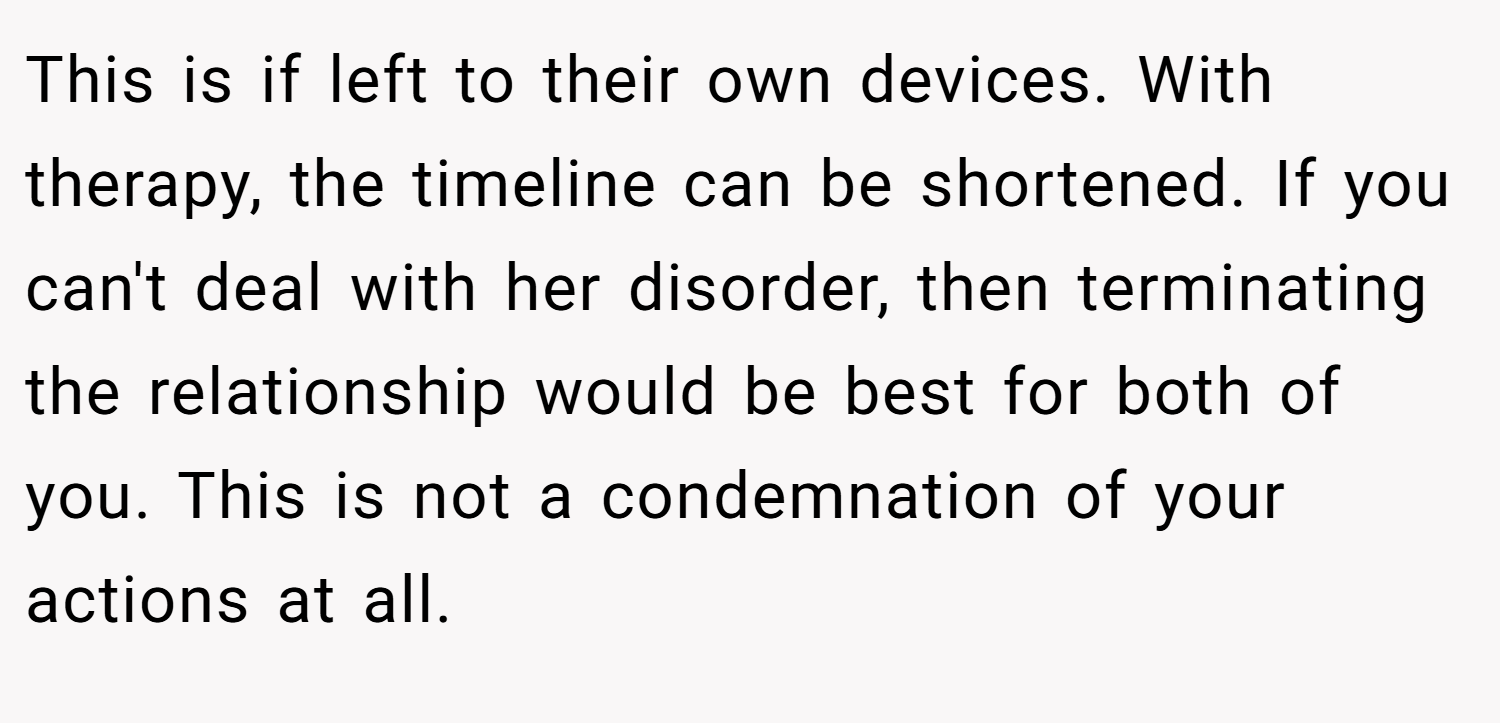 This is if left to their own devices. With therapy, the timeline can be shortened. If you can't deal with her disorder, then terminating the relationship would be best for both of you. This is not a condemnation of your actions at all.
