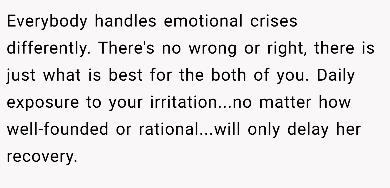 Everybody handles emotional crises differently. There's no wrong or right, there is just what is best for the both of you. Daily exposure to your irritation...no matter how well-founded or rational...will only delay her recovery.