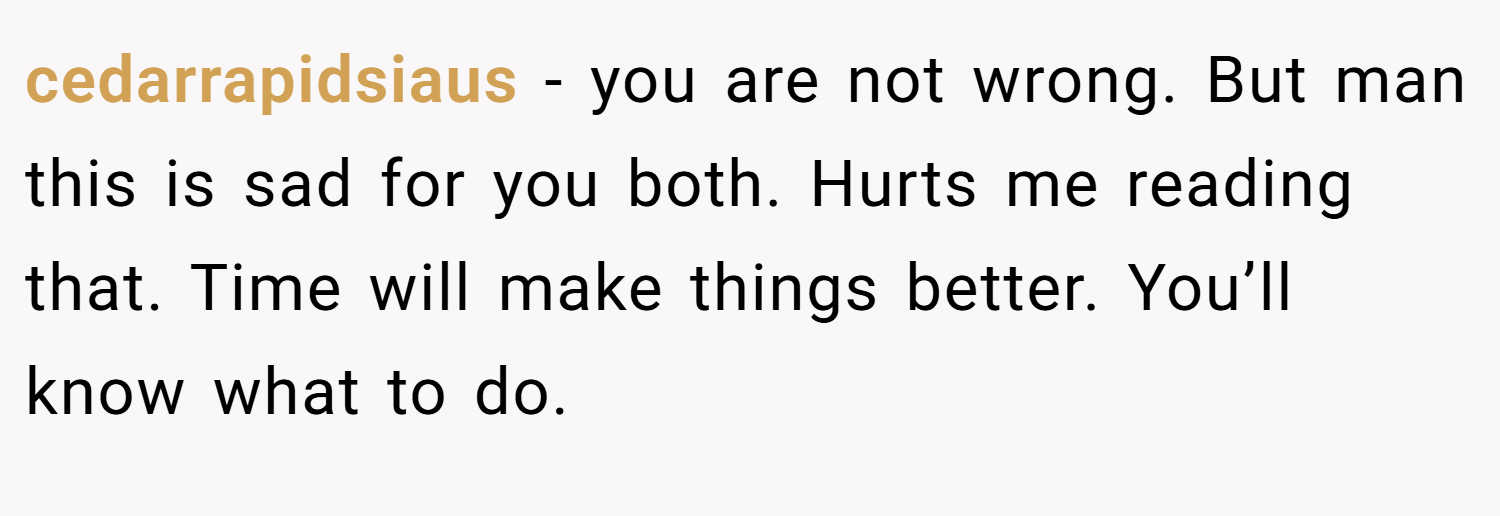 cedarrapidsiaus − you are not wrong. But man this is sad for you both. Hurts me reading that. Time will make things better. You’ll know what to do.