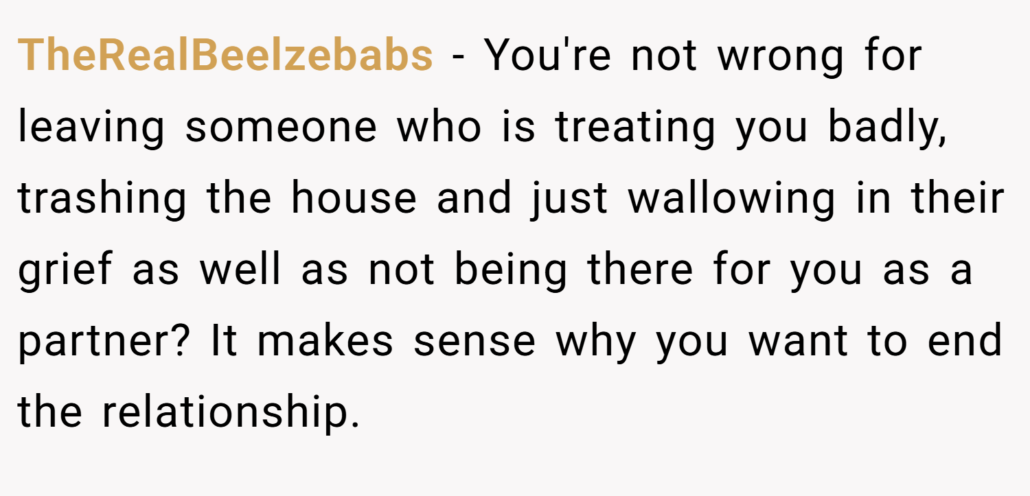 TheRealBeelzebabs − You're not wrong for leaving someone who is treating you badly, trashing the house and just wallowing in their grief as well as not being there for you as a partner? It makes sense why you want to end the relationship.