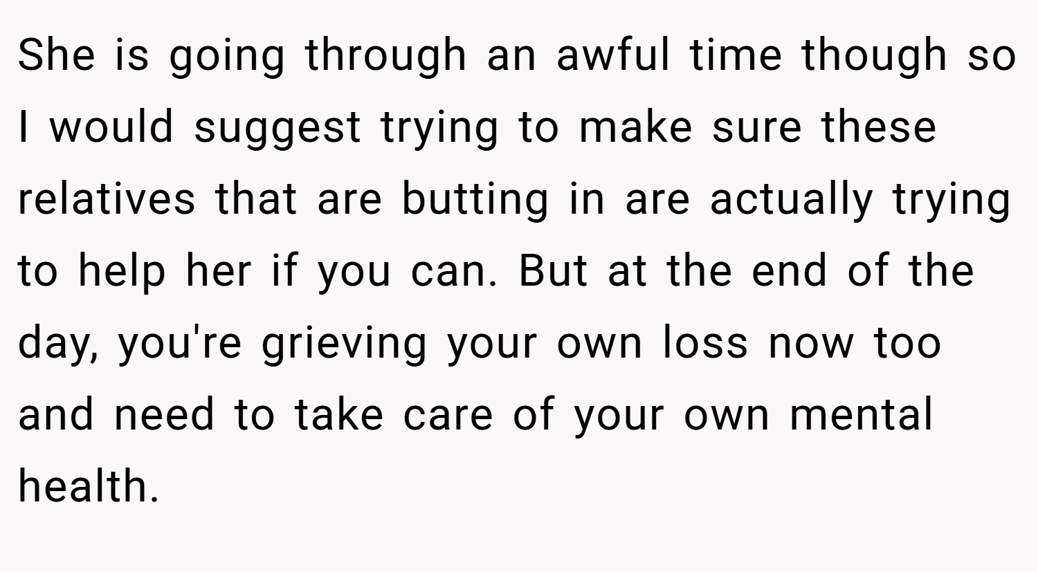 She is going through an awful time though so I would suggest trying to make sure these relatives that are butting in are actually trying to help her if you can. But at the end of the day, you're grieving your own loss now too and need to take care of your own mental health.